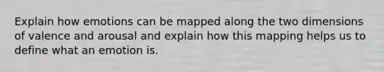 Explain how emotions can be mapped along the two dimensions of valence and arousal and explain how this mapping helps us to define what an emotion is.