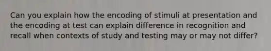 Can you explain how the encoding of stimuli at presentation and the encoding at test can explain difference in recognition and recall when contexts of study and testing may or may not differ?