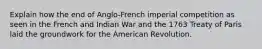 Explain how the end of Anglo-French imperial competition as seen in the French and Indian War and the 1763 Treaty of Paris laid the groundwork for the American Revolution.