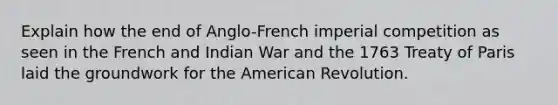 Explain how the end of Anglo-French imperial competition as seen in the French and Indian War and the 1763 Treaty of Paris laid the groundwork for the American Revolution.