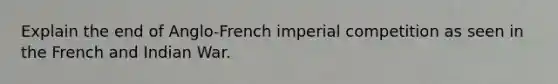 Explain the end of Anglo-French imperial competition as seen in the French and Indian War.