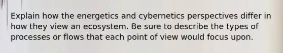 Explain how the energetics and cybernetics perspectives differ in how they view an ecosystem. Be sure to describe the types of processes or flows that each point of view would focus upon.