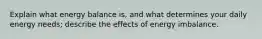 Explain what energy balance is, and what determines your daily energy needs; describe the effects of energy imbalance.