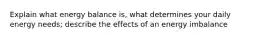 Explain what energy balance is, what determines your daily energy needs; describe the effects of an energy imbalance