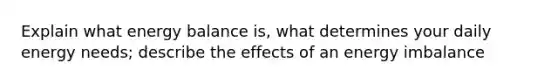 Explain what energy balance is, what determines your daily energy needs; describe the effects of an energy imbalance