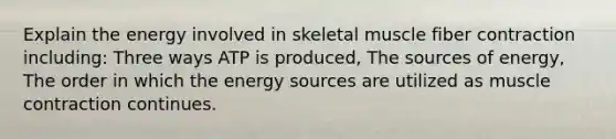 Explain the energy involved in skeletal muscle fiber contraction including: Three ways ATP is produced, The sources of energy, The order in which the energy sources are utilized as <a href='https://www.questionai.com/knowledge/k0LBwLeEer-muscle-contraction' class='anchor-knowledge'>muscle contraction</a> continues.