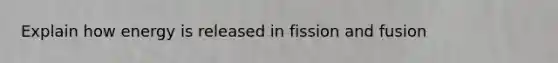 Explain how energy is released in fission and fusion