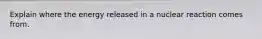 Explain where the energy released in a nuclear reaction comes from.