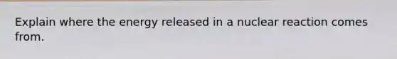 Explain where the energy released in a nuclear reaction comes from.