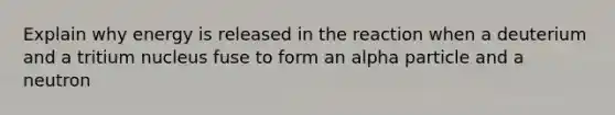 Explain why energy is released in the reaction when a deuterium and a tritium nucleus fuse to form an alpha particle and a neutron