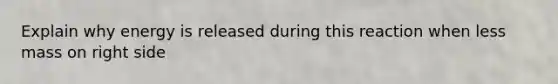 Explain why energy is released during this reaction when less mass on right side