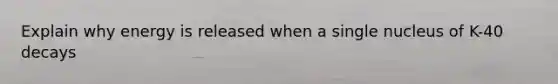 Explain why energy is released when a single nucleus of K-40 decays