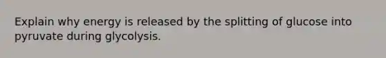 Explain why energy is released by the splitting of glucose into pyruvate during glycolysis.