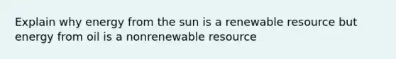 Explain why energy from the sun is a renewable resource but energy from oil is a nonrenewable resource