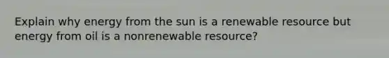 Explain why energy from the sun is a renewable resource but energy from oil is a nonrenewable resource?