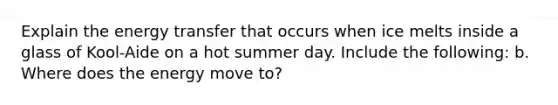 Explain the energy transfer that occurs when ice melts inside a glass of Kool-Aide on a hot summer day. Include the following: b. Where does the energy move to?