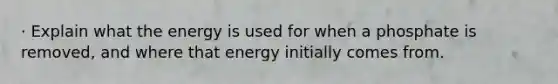 · Explain what the energy is used for when a phosphate is removed, and where that energy initially comes from.