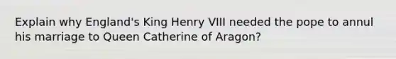 Explain why England's King Henry VIII needed the pope to annul his marriage to Queen Catherine of Aragon?