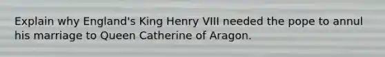 Explain why England's King Henry VIII needed the pope to annul his marriage to Queen Catherine of Aragon.