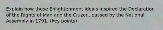 Explain how these Enlightenment ideals inspired the Declaration of the Rights of Man and the Citizen, passed by the National Assembly in 1791. (key points)