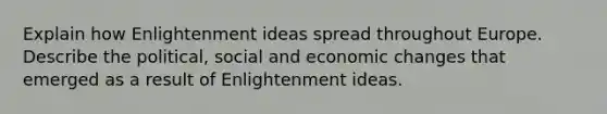 Explain how Enlightenment ideas spread throughout Europe. Describe the political, social and economic changes that emerged as a result of Enlightenment ideas.