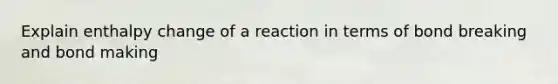 Explain enthalpy change of a reaction in terms of bond breaking and bond making