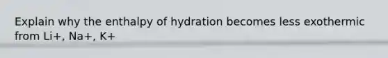 Explain why the enthalpy of hydration becomes less exothermic from Li+, Na+, K+