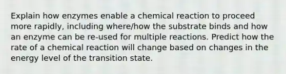 Explain how enzymes enable a chemical reaction to proceed more rapidly, including where/how the substrate binds and how an enzyme can be re-used for multiple reactions. Predict how the rate of a chemical reaction will change based on changes in the energy level of the transition state.