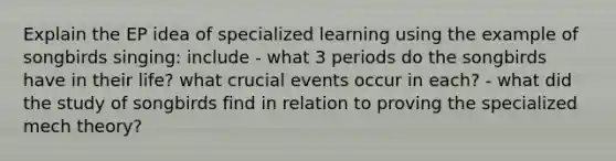 Explain the EP idea of specialized learning using the example of songbirds singing: include - what 3 periods do the songbirds have in their life? what crucial events occur in each? - what did the study of songbirds find in relation to proving the specialized mech theory?