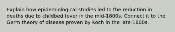 Explain how epidemiological studies led to the reduction in deaths due to childbed fever in the mid-1800s. Connect it to the Germ theory of disease proven by Koch in the late-1800s.