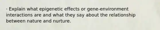 · Explain what epigenetic effects or gene-environment interactions are and what they say about the relationship between nature and nurture.