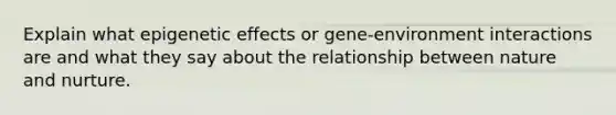 Explain what epigenetic effects or gene-environment interactions are and what they say about the relationship between nature and nurture.