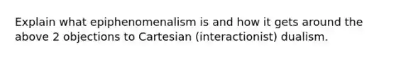 Explain what epiphenomenalism is and how it gets around the above 2 objections to Cartesian (interactionist) dualism.