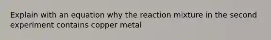 Explain with an equation why the reaction mixture in the second experiment contains copper metal