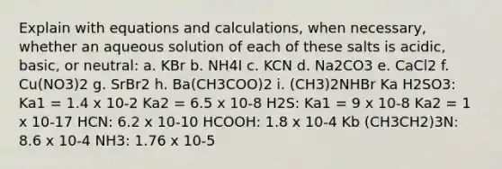 Explain with equations and calculations, when necessary, whether an aqueous solution of each of these salts is acidic, basic, or neutral: a. KBr b. NH4I c. KCN d. Na2CO3 e. CaCl2 f. Cu(NO3)2 g. SrBr2 h. Ba(CH3COO)2 i. (CH3)2NHBr Ka H2SO3: Ka1 = 1.4 x 10-2 Ka2 = 6.5 x 10-8 H2S: Ka1 = 9 x 10-8 Ka2 = 1 x 10-17 HCN: 6.2 x 10-10 HCOOH: 1.8 x 10-4 Kb (CH3CH2)3N: 8.6 x 10-4 NH3: 1.76 x 10-5