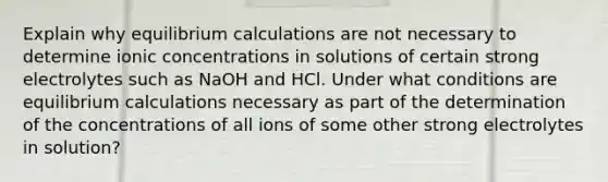 Explain why equilibrium calculations are not necessary to determine ionic concentrations in solutions of certain strong electrolytes such as NaOH and HCl. Under what conditions are equilibrium calculations necessary as part of the determination of the concentrations of all ions of some other strong electrolytes in solution?