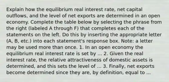 Explain how the equilibrium real interest​ rate, net capital​ outflows, and the level of net exports are determined in an open economy. Complete the table below by selecting the phrase from the right​ (labeled A through​ F) that completes each of the statements on the left. Do this by inserting the appropriate letter​ (A, B,​ etc.) into each​ statement's response box.​ Note: a letter may be used <a href='https://www.questionai.com/knowledge/keWHlEPx42-more-than' class='anchor-knowledge'>more than</a> once. 1. In an open economy the equilibrium real interest rate is set by ... 2. Given the real interest​ rate, the relative attractiveness of domestic assets is​ determined, and this sets the level of ... 3. ​Finally, net exports become determined since they​ are, by​ definition, equal to ...