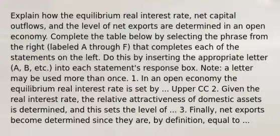 Explain how the equilibrium real interest​ rate, net capital​ outflows, and the level of net exports are determined in an open economy. Complete the table below by selecting the phrase from the right​ (labeled A through​ F) that completes each of the statements on the left. Do this by inserting the appropriate letter​ (A, B,​ etc.) into each​ statement's response box.​ Note: a letter may be used more than once. 1. In an open economy the equilibrium real interest rate is set by ... Upper CC 2. Given the real interest​ rate, the relative attractiveness of domestic assets is​ determined, and this sets the level of ... 3. ​Finally, net exports become determined since they​ are, by​ definition, equal to ...