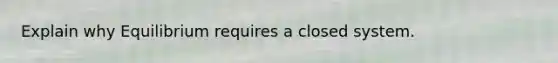 Explain why Equilibrium requires a closed system.