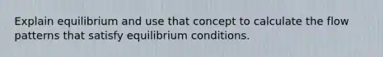 Explain equilibrium and use that concept to calculate the flow patterns that satisfy equilibrium conditions.