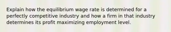 Explain how the equilibrium wage rate is determined for a perfectly competitive industry and how a firm in that industry determines its profit maximizing employment level.