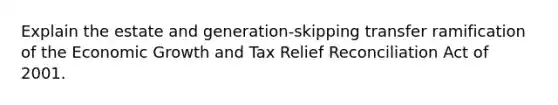 Explain the estate and generation-skipping transfer ramification of the Economic Growth and Tax Relief Reconciliation Act of 2001.