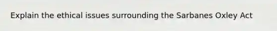 Explain the ethical issues surrounding the Sarbanes Oxley Act