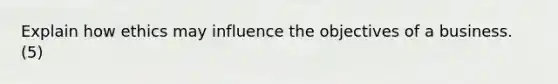 Explain how ethics may influence the objectives of a business. (5)