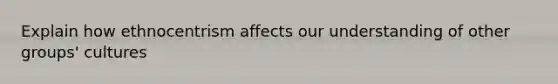 Explain how ethnocentrism affects our understanding of other groups' cultures