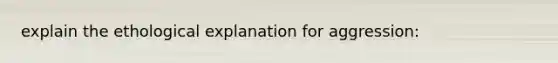 explain the ethological explanation for aggression: