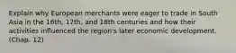 Explain why European merchants were eager to trade in South Asia in the 16th, 17th, and 18th centuries and how their activities influenced the region's later economic development. (Chap. 12)