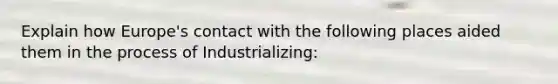 Explain how Europe's contact with the following places aided them in the process of Industrializing: