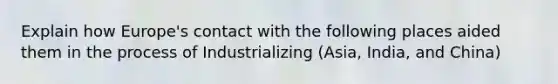 Explain how Europe's contact with the following places aided them in the process of Industrializing (Asia, India, and China)