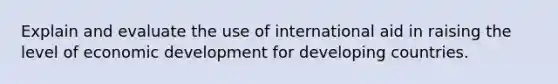 Explain and evaluate the use of international aid in raising the level of economic development for developing countries.